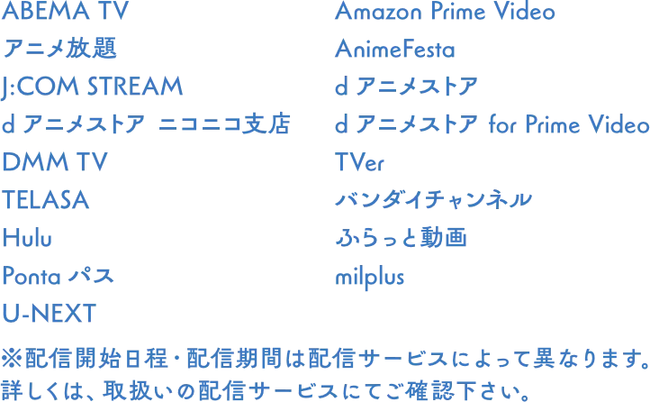 ABEMA TV, アニメ放題, J:COM STREAM, dアニメストア ニコニコ支店, DMM TV, TELASA, Hulu, milplus, Amazon Prime Video, AnimeFesta, dアニメストア, dアニメストア for Prime Video, TVer, バンダイチャンネル, ふらっと動画, U-NEXT ※配信開始日程・配信期間は配信サービスによって異なります。詳しくは、取扱いの配信サービスにてご確認下さい。
