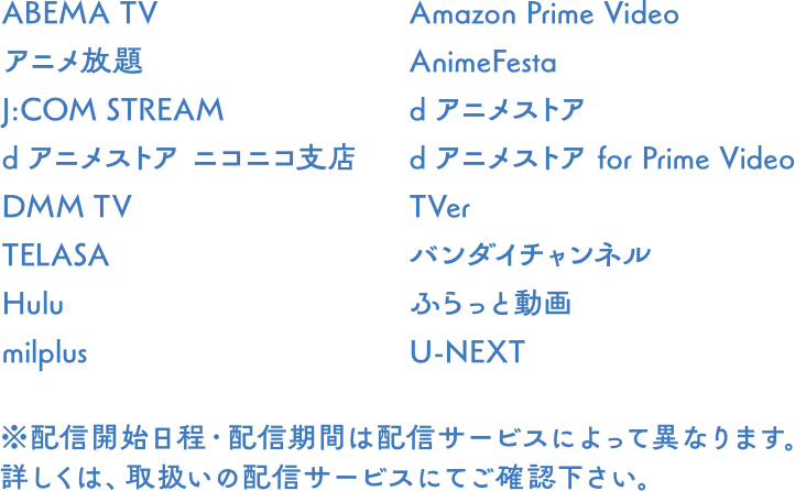 ABEMA TV, アニメ放題, J:COM STREAM, dアニメストア ニコニコ支店, DMM TV, TELASA, Hulu, milplus, Amazon Prime Video, AnimeFesta, dアニメストア, dアニメストア for Prime Video, TVer, バンダイチャンネル, ふらっと動画, U-NEXT ※配信開始日程・配信期間は配信サービスによって異なります。詳しくは、取扱いの配信サービスにてご確認下さい。